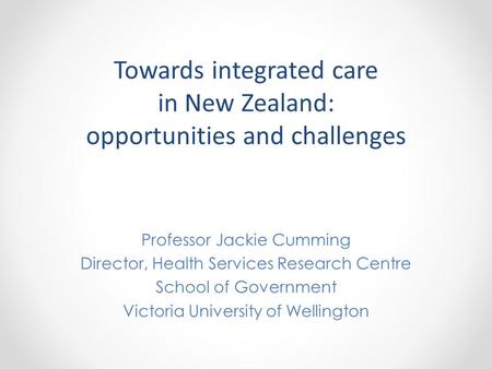 Towards integrated care in New Zealand: opportunities and challenges Professor Jackie Cumming Director, Health Services Research Centre School of Government.