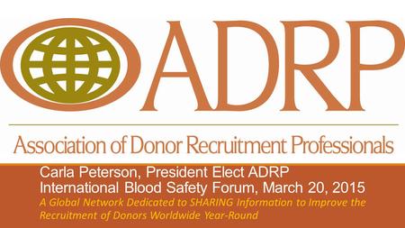 Carla Peterson, President Elect ADRP International Blood Safety Forum, March 20, 2015 A Global Network Dedicated to SHARING Information to Improve the.