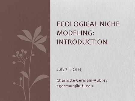 July 3 rd, 2014 Charlotte Germain-Aubrey ECOLOGICAL NICHE MODELING: INTRODUCTION.