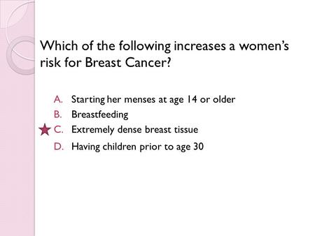 Which of the following increases a women’s risk for Breast Cancer? A.Starting her menses at age 14 or older B.Breastfeeding C.Extremely dense breast tissue.