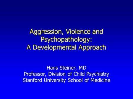 Aggression, Violence and Psychopathology: A Developmental Approach Hans Steiner, MD Professor, Division of Child Psychiatry Stanford University School.