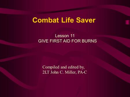 Combat Life Saver Lesson 11 GIVE FIRST AID FOR BURNS Compiled and edited by, 2LT John C. Miller, PA-C.