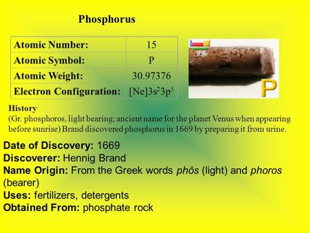 Phosphorus Atomic Number:15 Atomic Symbol:P Atomic Weight:30.97376 Electron Configuration:[Ne]3s 2 3p 3 History (Gr. phosphoros, light bearing; ancient.