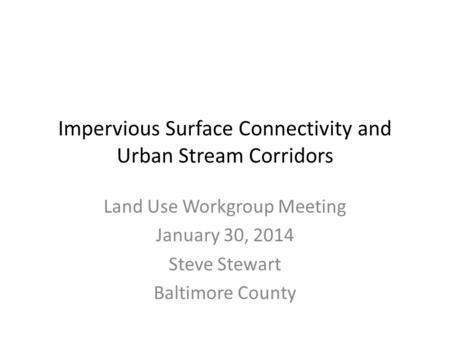 Impervious Surface Connectivity and Urban Stream Corridors Land Use Workgroup Meeting January 30, 2014 Steve Stewart Baltimore County.