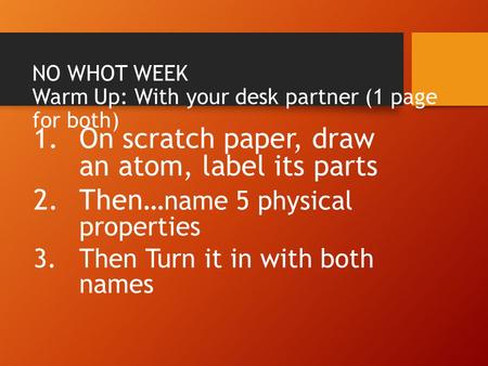 NO WHOT WEEK Warm Up: With your desk partner (1 page for both) 1.On scratch paper, draw an atom, label its parts 2.Then… name 5 physical properties 3.Then.