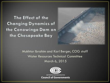 The Effect of the Changing Dynamics of the Conowingo Dam on the Chesapeake Bay Mukhtar Ibrahim and Karl Berger, COG staff Water Resources Technical Committee.