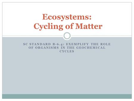 Ecosystems: Cycling of Matter SC STANDARD B-6.4: EXEMPLIFY THE ROLE OF ORGANISMS IN THE GEOCHEMICAL CYCLES.