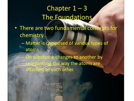 Chapter 1 – 3 The Foundations There are two fundamental concepts for chemistry – Matter is composed of various types of atoms – On substance changes to.
