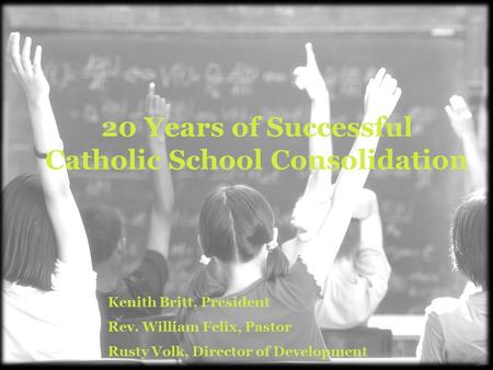 20 Years of Successful Catholic School Consolidation Kenith Britt, President Rev. William Felix, Pastor Rusty Volk, Director of Development.