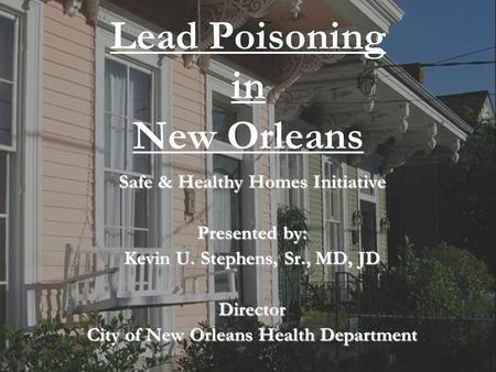1 City of New Orleans Health Department Lead Poisoning in New Orleans Safe & Healthy Homes Initiative Presented by: Kevin U. Stephens, Sr., MD, JD Director.