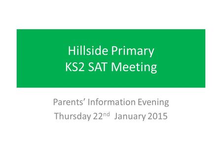 Hillside Primary KS2 SAT Meeting Parents’ Information Evening Thursday 22 nd January 2015.