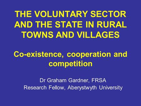 THE VOLUNTARY SECTOR AND THE STATE IN RURAL TOWNS AND VILLAGES Co-existence, cooperation and competition Dr Graham Gardner, FRSA Research Fellow, Aberystwyth.