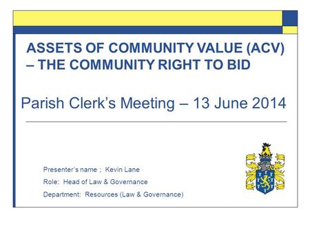 ASSETS OF COMMUNITY VALUE (ACV) – THE COMMUNITY RIGHT TO BID Presenter’s name ; Kevin Lane Role: Head of Law & Governance Department: Resources (Law &