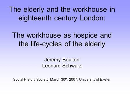 The elderly and the workhouse in eighteenth century London: The workhouse as hospice and the life-cycles of the elderly Jeremy Boulton Leonard Schwarz.
