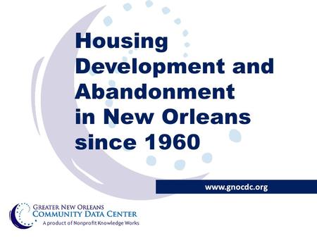 Housing Development and Abandonment in New Orleans since 1960 www.gnocdc.org A product of Nonprofit Knowledge Works.