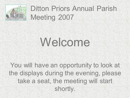 Ditton Priors Annual Parish Meeting 2007 Welcome You will have an opportunity to look at the displays during the evening, please take a seat, the meeting.