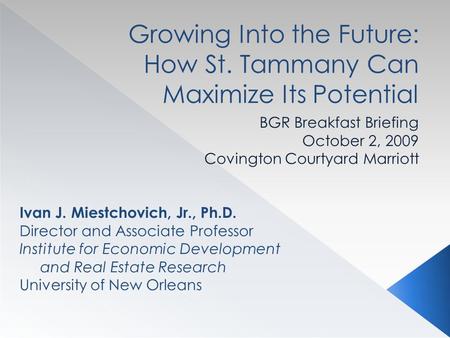 Growing Into the Future: How St. Tammany Can Maximize Its Potential BGR Breakfast Briefing October 2, 2009 Covington Courtyard Marriott Ivan J. Miestchovich,