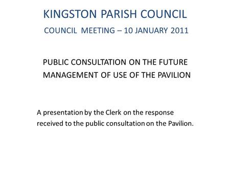 KINGSTON PARISH COUNCIL COUNCIL MEETING – 10 JANUARY 2011 PUBLIC CONSULTATION ON THE FUTURE MANAGEMENT OF USE OF THE PAVILION A presentation by the Clerk.