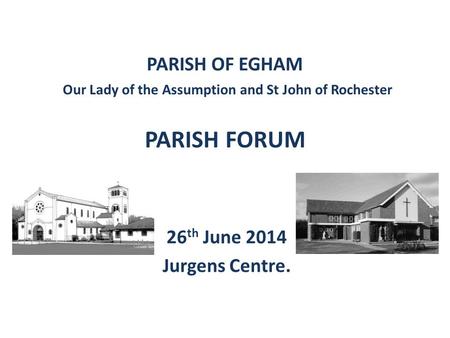 PARISH OF EGHAM Our Lady of the Assumption and St John of Rochester PARISH FORUM 26 th June 2014 Jurgens Centre.