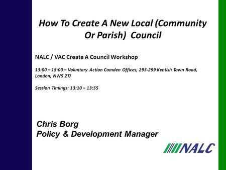 Chris Borg Policy & Development Manager How To Create A New Local (Community Or Parish) Council NALC / VAC Create A Council Workshop 13:00 – 15:00 – Voluntary.