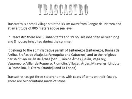 Trascastro is a small village situated 33 km away from Cangas del Narcea and at an altitude of 805 meters above sea level. In Trascastro there are 35 inhabitants.
