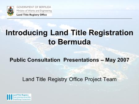Introducing Land Title Registration to Bermuda Public Consultation Presentations – May 2007 Land Title Registry Office Project Team.