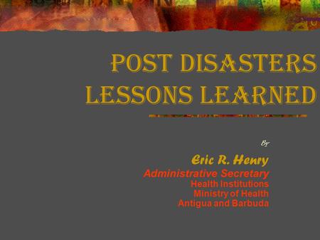 Post Disasters Lessons Learned By Eric R. Henry Administrative Secretary Health Institutions Ministry of Health Antigua and Barbuda.