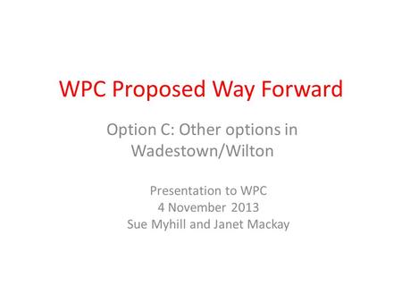 WPC Proposed Way Forward Option C: Other options in Wadestown/Wilton Presentation to WPC 4 November 2013 Sue Myhill and Janet Mackay.