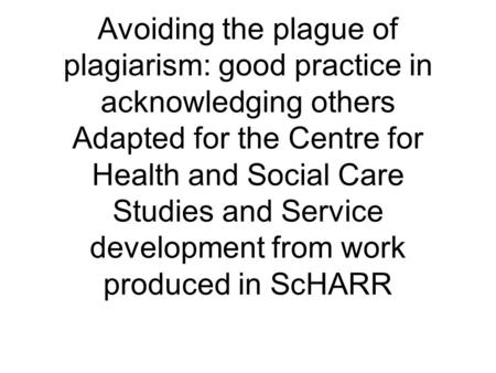 Avoiding the plague of plagiarism: good practice in acknowledging others Adapted for the Centre for Health and Social Care Studies and Service development.