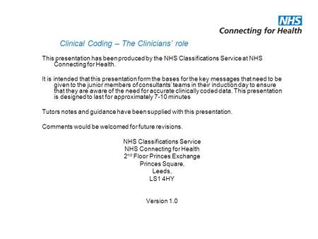 Clinical Coding – The Clinicians’ role This presentation has been produced by the NHS Classifications Service at NHS Connecting for Health. It is intended.