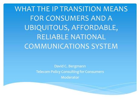 WHAT THE IP TRANSITION MEANS FOR CONSUMERS AND A UBIQUITOUS, AFFORDABLE, RELIABLE NATIONAL COMMUNICATIONS SYSTEM David C. Bergmann Telecom Policy Consulting.