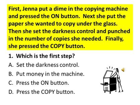 First, Jenna put a dime in the copying machine and pressed the ON button. Next she put the paper she wanted to copy under the glass. Then she set the.