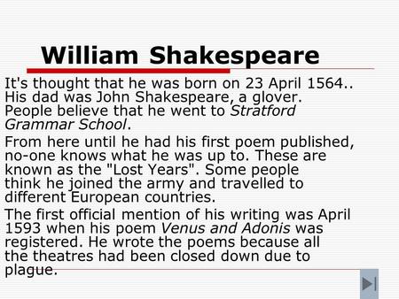 William Shakespeare It's thought that he was born on 23 April 1564.. His dad was John Shakespeare, a glover. People believe that he went to Stratford.