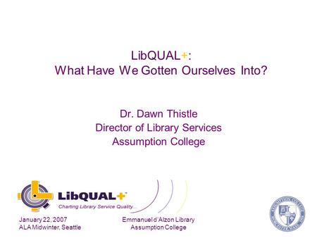 January 22, 2007 ALA Midwinter, Seattle Emmanuel d’Alzon Library Assumption College LibQUAL+: What Have We Gotten Ourselves Into? Dr. Dawn Thistle Director.