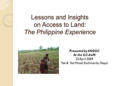 Lessons and Insights on Access to Land: The Philippine Experience Presented by ANGOC At the ILC-AoM 23 April 2009 Yak & Yeti Hotel, Kathmandu, Nepal.