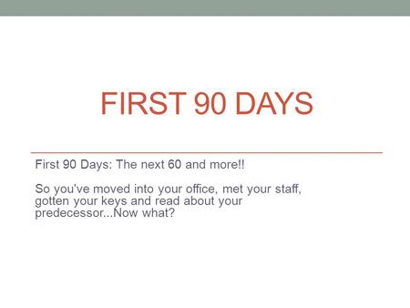 FIRST 90 DAYS First 90 Days: The next 60 and more!! So you've moved into your office, met your staff, gotten your keys and read about your predecessor...Now.