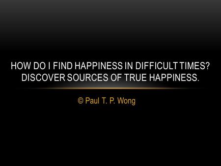 © Paul T. P. Wong HOW DO I FIND HAPPINESS IN DIFFICULT TIMES? DISCOVER SOURCES OF TRUE HAPPINESS.