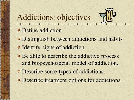 Addictions: objectives Define addiction Distinguish between addictions and habits Identify signs of addiction Be able to describe the addictive process.