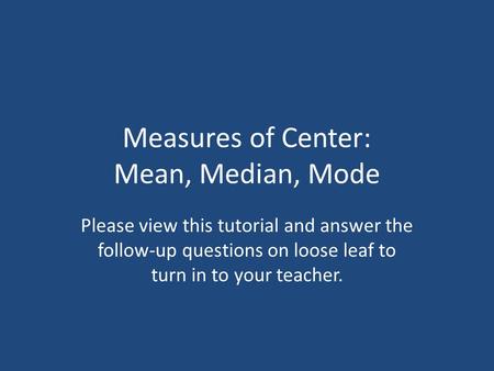 Measures of Center: Mean, Median, Mode Please view this tutorial and answer the follow-up questions on loose leaf to turn in to your teacher.