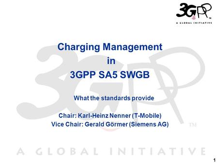 1 Charging Management in 3GPP SA5 SWGB What the standards provide Chair: Karl-Heinz Nenner (T-Mobile) Vice Chair: Gerald Görmer (Siemens AG)