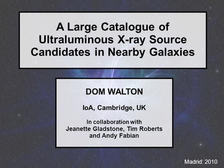 A Large Catalogue of Ultraluminous X-ray Source Candidates in Nearby Galaxies Madrid: 2010 DOM WALTON IoA, Cambridge, UK In collaboration with Jeanette.