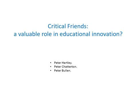 Critical Friends: a valuable role in educational innovation? Peter Hartley. Peter Chatterton. Peter Bullen.