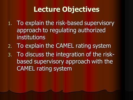 Lecture Objectives To explain the risk-based supervisory approach to regulating authorized institutions To explain the CAMEL rating system To discuss the.