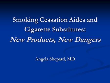 Smoking Cessation Aides and Cigarette Substitutes : New Products, New Dangers Angela Shepard, MD.