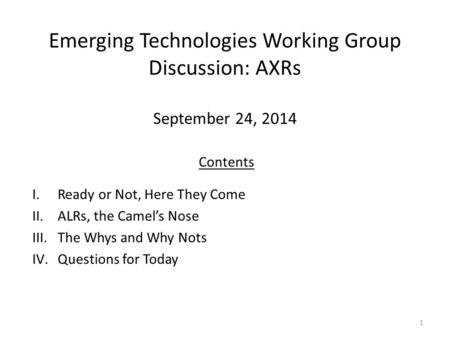 Emerging Technologies Working Group Discussion: AXRs September 24, 2014 1 Contents I.Ready or Not, Here They Come II.ALRs, the Camel’s Nose III.The Whys.