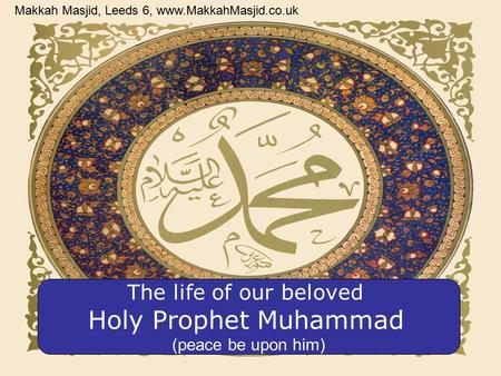 The life of our beloved Holy Prophet Muhammad (peace be upon him) Makkah Masjid, Leeds 6, www.MakkahMasjid.co.uk.