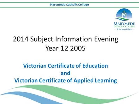 Marymede Catholic College 2014 Subject Information Evening Year 12 2005 Victorian Certificate of Education and Victorian Certificate of Applied Learning.