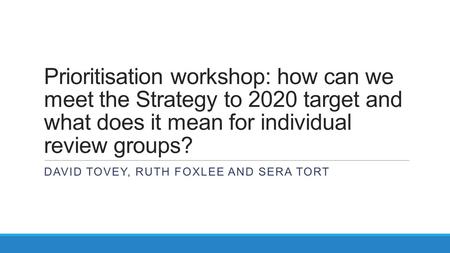 Prioritisation workshop: how can we meet the Strategy to 2020 target and what does it mean for individual review groups? DAVID TOVEY, RUTH FOXLEE AND SERA.