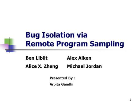 1 Bug Isolation via Remote Program Sampling Ben LiblitAlex Aiken Alice X. ZhengMichael Jordan Presented By : Arpita Gandhi.