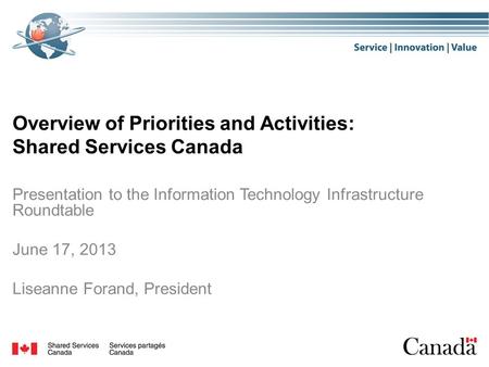 Overview of Priorities and Activities: Shared Services Canada Presentation to the Information Technology Infrastructure Roundtable June 17, 2013 Liseanne.